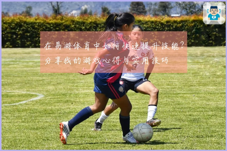 在易游体育中如何快速提升技能？分享我的游戏心得与实用技巧