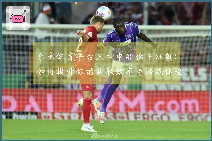 乐竞体育平台入口中的抽卡机制：如何提升你的获取效率与游戏体验