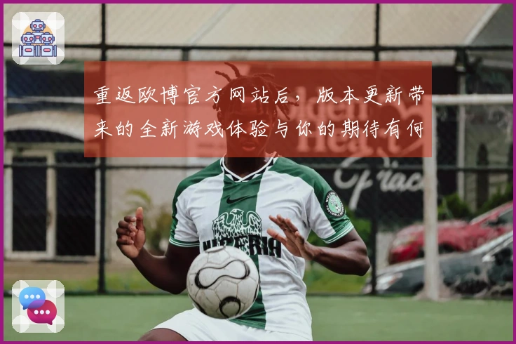 重返欧博官方网站后，版本更新带来的全新游戏体验与你的期待有何不同？